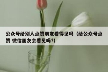 公众号给别人点赞朋友看得见吗（给公众号点赞 微信朋友会看见吗?）