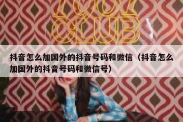 抖音怎么加国外的抖音号码和微信（抖音怎么加国外的抖音号码和微信号）