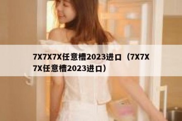 7X7X7X任意槽2023进口（7X7X7X任意槽2023进口）