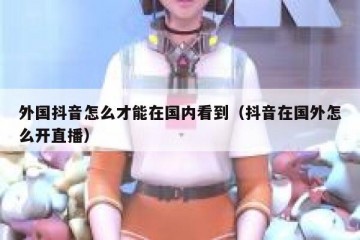 外国抖音怎么才能在国内看到（抖音在国外怎么开直播）