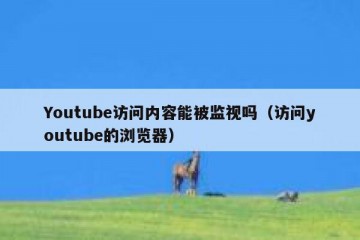 Youtube访问内容能被监视吗（访问youtube的浏览器）