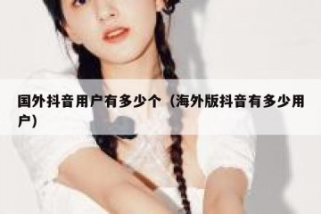 国外抖音用户有多少个（海外版抖音有多少用户）