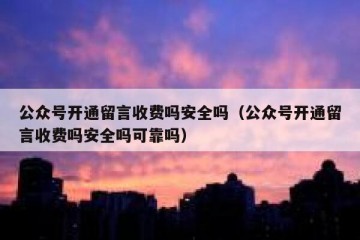 公众号开通留言收费吗安全吗（公众号开通留言收费吗安全吗可靠吗）