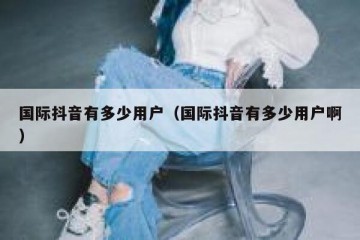 国际抖音有多少用户（国际抖音有多少用户啊）