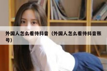 外国人怎么看待抖音（外国人怎么看待抖音账号）