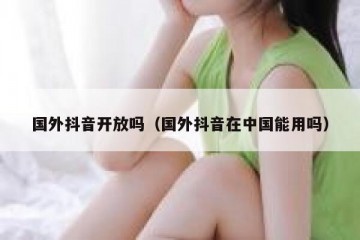 国外抖音开放吗（国外抖音在中国能用吗）