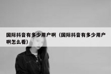 国际抖音有多少用户啊（国际抖音有多少用户啊怎么看）