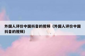 外国人评价中国抖音的视频（外国人评价中国抖音的视频）