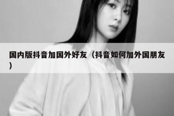 国内版抖音加国外好友（抖音如何加外国朋友）