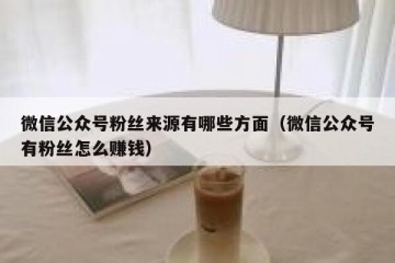 微信公众号粉丝来源有哪些方面（微信公众号有粉丝怎么赚钱）