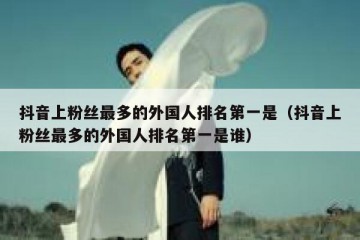 抖音上粉丝最多的外国人排名第一是（抖音上粉丝最多的外国人排名第一是谁）