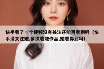 快手看了一个视频没有关注还能再看到吗（快手没关注她,多次看她作品,她看得到吗）