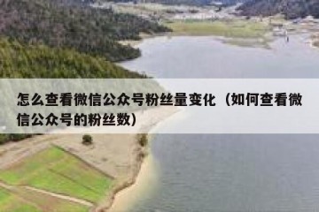 怎么查看微信公众号粉丝量变化（如何查看微信公众号的粉丝数）