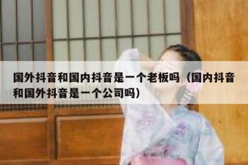 国外抖音和国内抖音是一个老板吗（国内抖音和国外抖音是一个公司吗）