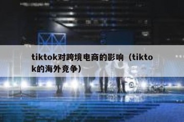 tiktok对跨境电商的影响（tiktok的海外竞争）