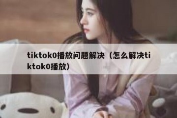 tiktok0播放问题解决（怎么解决tiktok0播放）