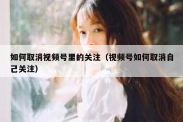 如何取消视频号里的关注（视频号如何取消自己关注）