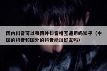 国内抖音可以和国外抖音相互通用吗知乎（中国的抖音和国外的抖音能加好友吗）