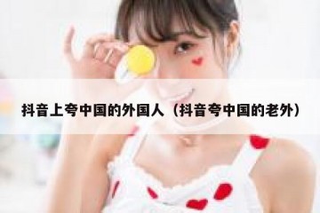 抖音上夸中国的外国人（抖音夸中国的老外）