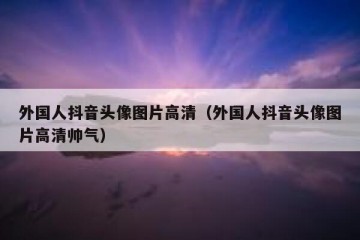 外国人抖音头像图片高清（外国人抖音头像图片高清帅气）