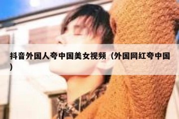 抖音外国人夸中国美女视频（外国网红夸中国）