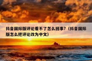 抖音国际版评论看不了怎么回事?（抖音国际版怎么把评论改为中文）