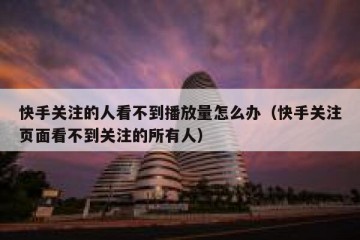 快手关注的人看不到播放量怎么办（快手关注页面看不到关注的所有人）