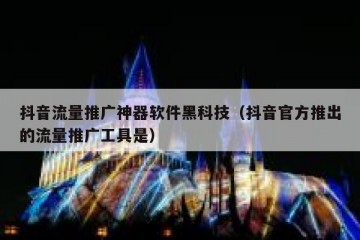 抖音流量推广神器软件黑科技（抖音官方推出的流量推广工具是）