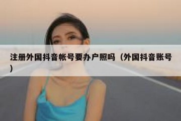 注册外国抖音帐号要办户照吗（外国抖音账号）
