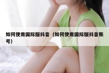 如何使用国际版抖音（如何使用国际版抖音账号）