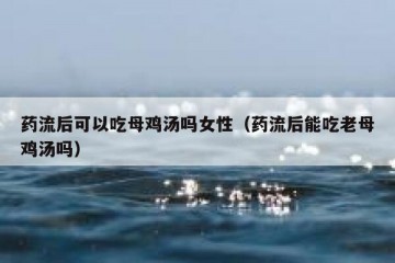 药流后可以吃母鸡汤吗女性（药流后能吃老母鸡汤吗）