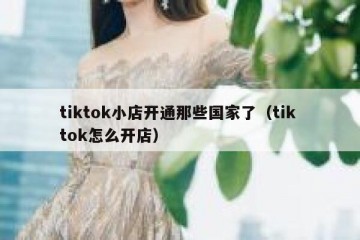 tiktok小店开通那些国家了（tik tok怎么开店）