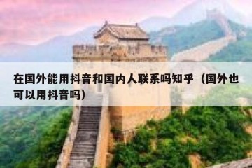 在国外能用抖音和国内人联系吗知乎（国外也可以用抖音吗）