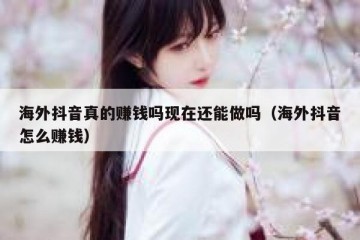 海外抖音真的赚钱吗现在还能做吗（海外抖音怎么赚钱）