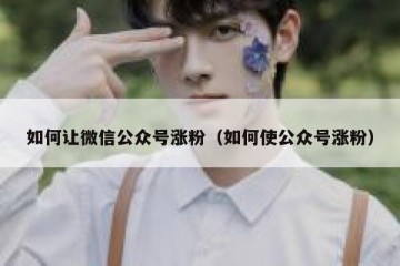 如何让微信公众号涨粉（如何使公众号涨粉）