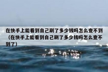 在快手上能看到自己刷了多少钱吗怎么查不到（在快手上能看到自己刷了多少钱吗怎么查不到了）
