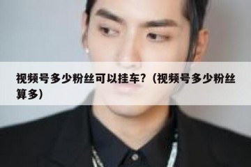 视频号多少粉丝可以挂车?（视频号多少粉丝算多）