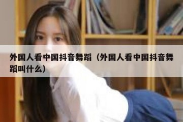 外国人看中国抖音舞蹈（外国人看中国抖音舞蹈叫什么）