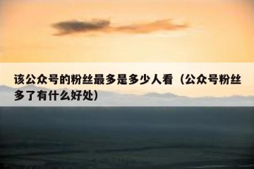该公众号的粉丝最多是多少人看（公众号粉丝多了有什么好处）