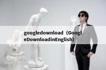 googledownload（GoogleDownloadinEnglish）