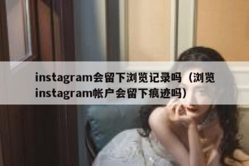 instagram会留下浏览记录吗（浏览instagram帐户会留下痕迹吗）