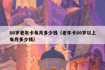 80岁老年卡每月多少钱（老年卡80岁以上每月多少钱）