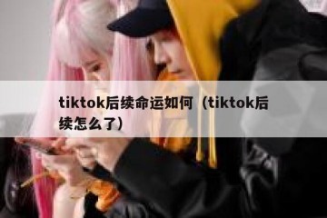 tiktok后续命运如何（tiktok后续怎么了）