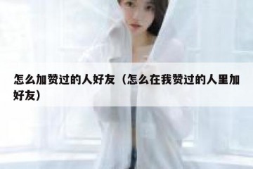 怎么加赞过的人好友（怎么在我赞过的人里加好友）