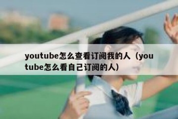 youtube怎么查看订阅我的人（youtube怎么看自己订阅的人）