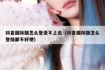 抖音国际版怎么登录不上去（抖音国际版怎么登陆都不好使）