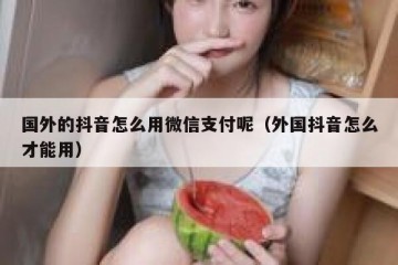 国外的抖音怎么用微信支付呢（外国抖音怎么才能用）