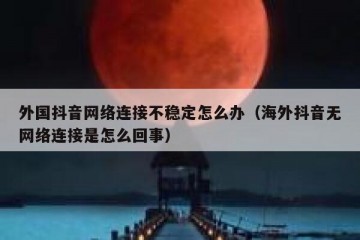 外国抖音网络连接不稳定怎么办（海外抖音无网络连接是怎么回事）
