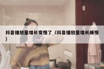 抖音播放量增长变慢了（抖音播放量增长缓慢）