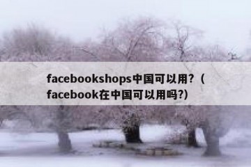 facebookshops中国可以用?（facebook在中国可以用吗?）
